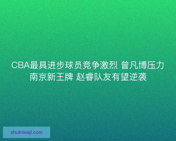 CBA最具进步球员竞争激烈 曾凡博压力南京新王牌 赵睿队友有望逆袭