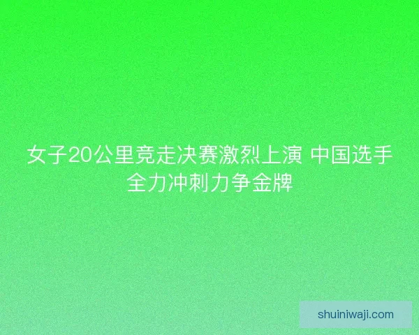 女子20公里竞走决赛激烈上演 中国选手全力冲刺力争金牌