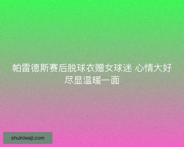 帕雷德斯赛后脱球衣赠女球迷 心情大好尽显温暖一面