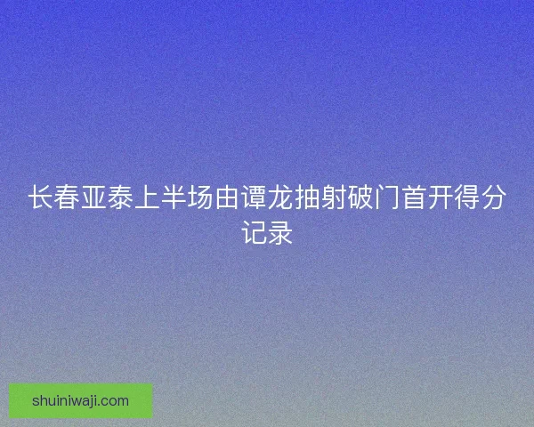 长春亚泰上半场由谭龙抽射破门首开得分记录