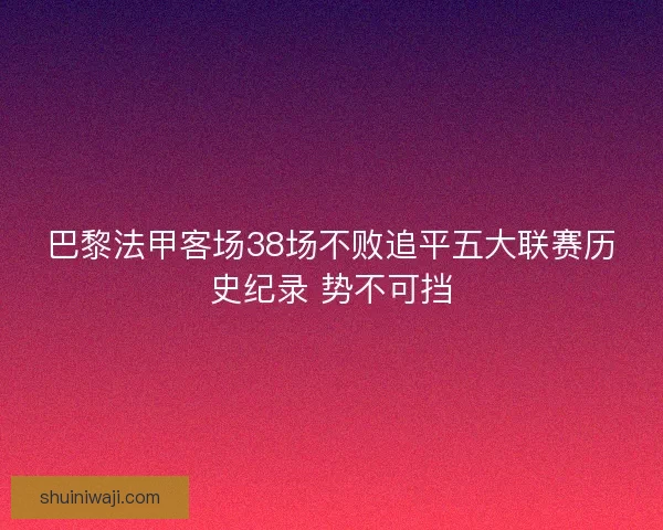 巴黎法甲客场38场不败追平五大联赛历史纪录 势不可挡 巴黎法甲客场38场不败追平五大联赛历史纪录 势不可挡