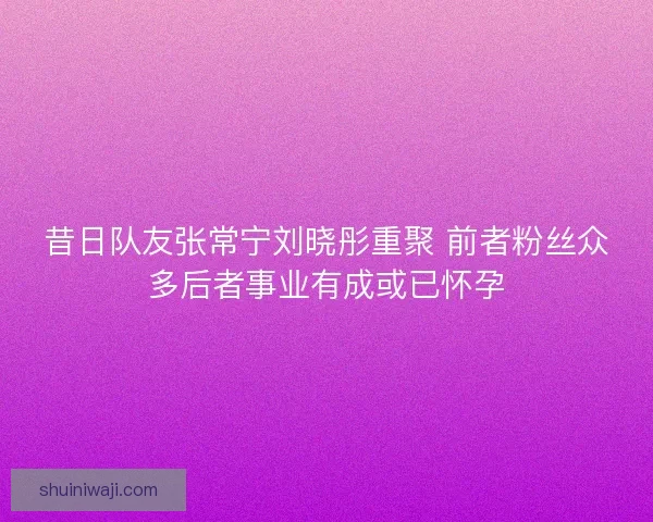 昔日队友张常宁刘晓彤重聚 前者粉丝众多后者事业有成或已怀孕