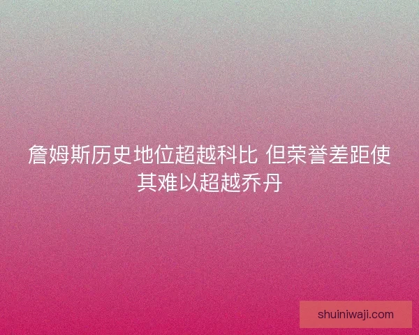 詹姆斯历史地位超越科比 但荣誉差距使其难以超越乔丹