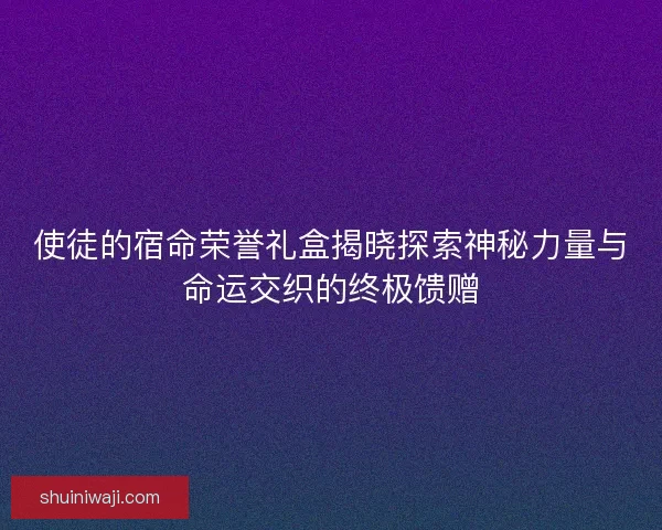 使徒的宿命荣誉礼盒揭晓探索神秘力量与命运交织的终极馈赠