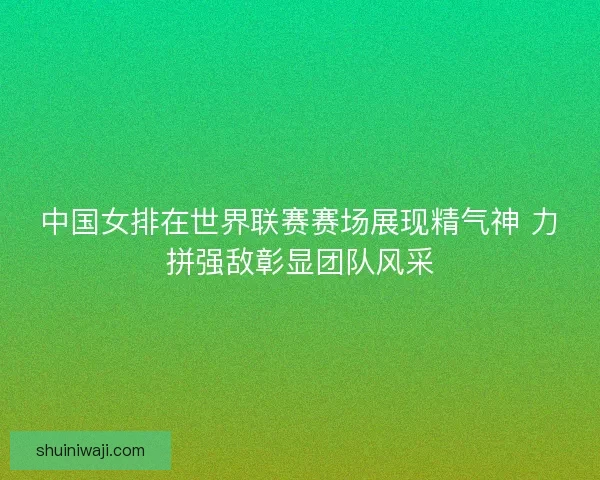 中国女排在世界联赛赛场展现精气神 力拼强敌彰显团队风采