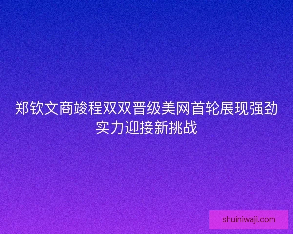 郑钦文商竣程双双晋级美网首轮展现强劲实力迎接新挑战