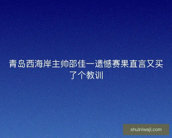 青岛西海岸主帅邵佳一遗憾赛果直言又买了个教训