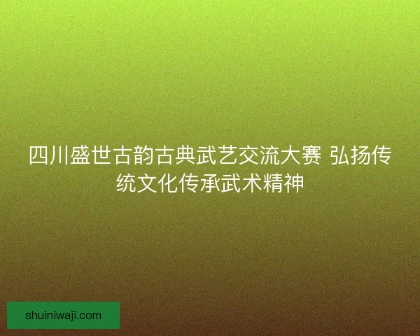 四川盛世古韵古典武艺交流大赛 弘扬传统文化传承武术精神