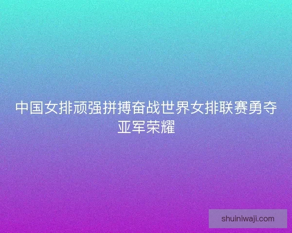 中国女排顽强拼搏奋战世界女排联赛勇夺亚军荣耀