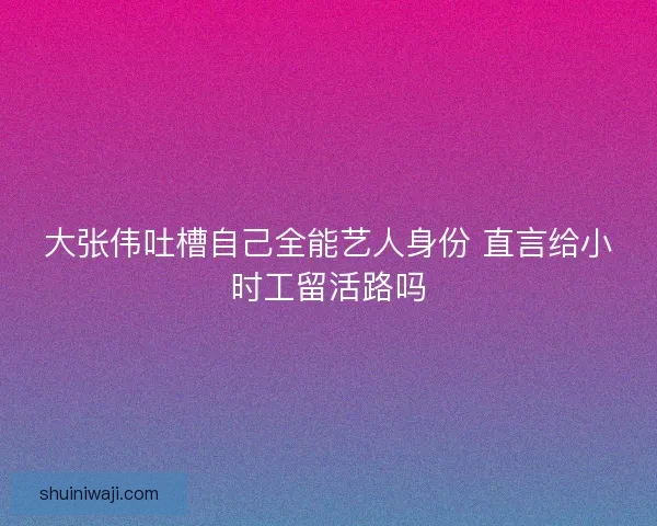 大张伟吐槽自己全能艺人身份 直言给小时工留活路吗