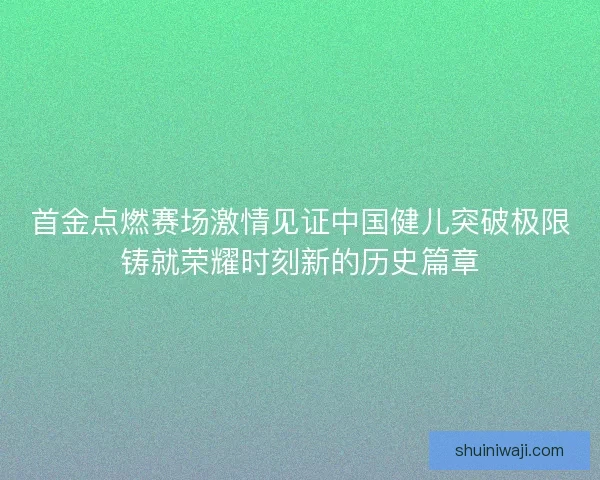 首金点燃赛场激情见证中国健儿突破极限铸就荣耀时刻新的历史篇章 首金点燃赛场激情见证中国健儿突破极限铸就荣耀时刻新的历史篇章