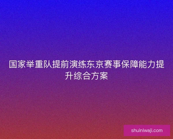 国家举重队提前演练东京赛事保障能力提升综合方案 国家举重队提前演练东京赛事保障能力提升综合方案