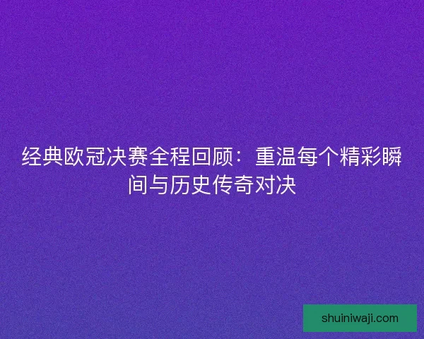 经典欧冠决赛全程回顾：重温每个精彩瞬间与历史传奇对决