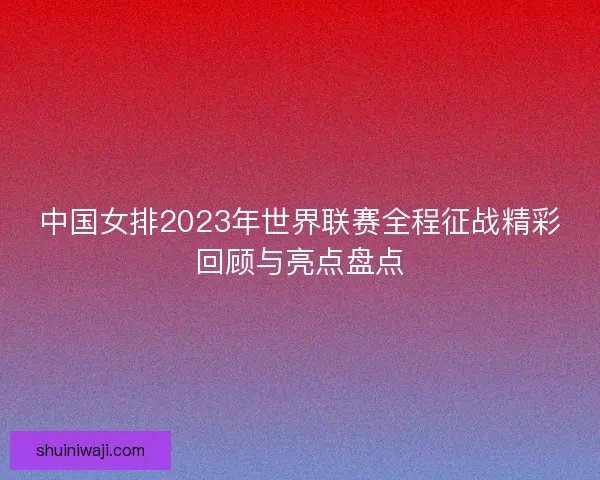 中国女排2023年世界联赛全程征战精彩回顾与亮点盘点