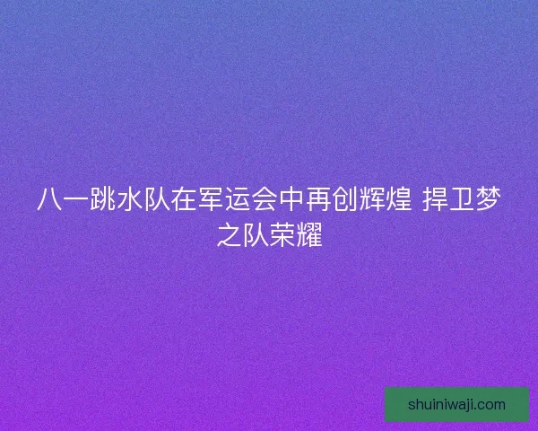 八一跳水队在军运会中再创辉煌 捍卫梦之队荣耀