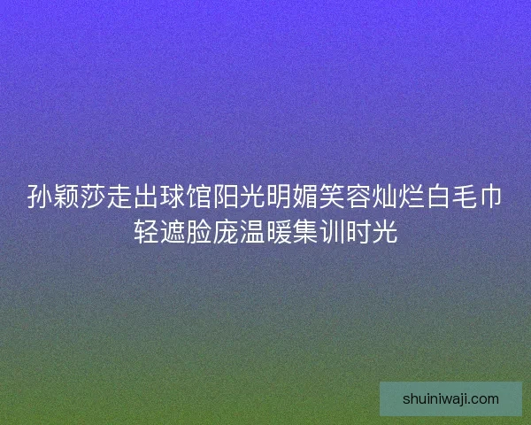 孙颖莎走出球馆阳光明媚笑容灿烂白毛巾轻遮脸庞温暖集训时光