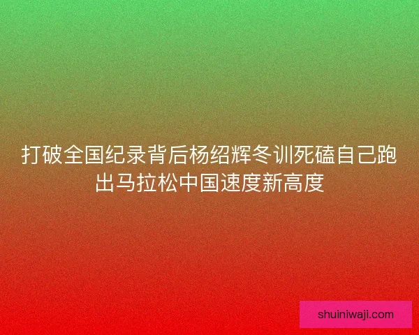 打破全国纪录背后杨绍辉冬训死磕自己跑出马拉松中国速度新高度