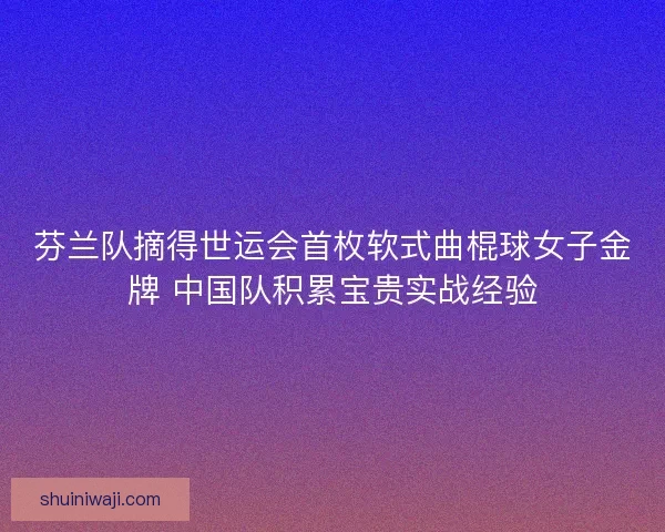 芬兰队摘得世运会首枚软式曲棍球女子金牌 中国队积累宝贵实战经验
