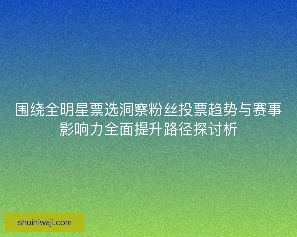 围绕全明星票选洞察粉丝投票趋势与赛事影响力全面提升路径探讨析