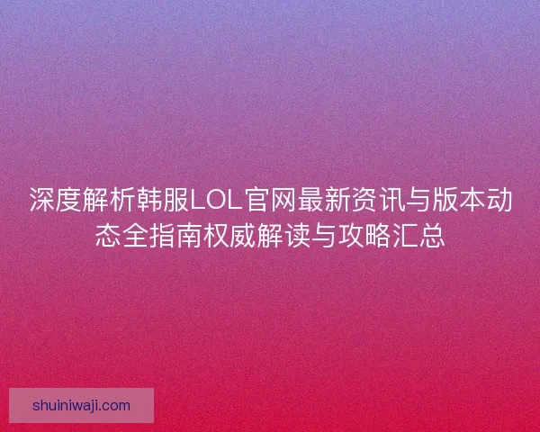 深度解析韩服LOL官网最新资讯与版本动态全指南权威解读与攻略汇总