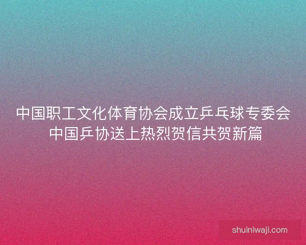 中国职工文化体育协会成立乒乓球专委会 中国乒协送上热烈贺信共贺新篇