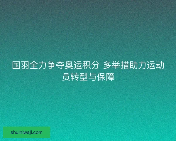 国羽全力争夺奥运积分 多举措助力运动员转型与保障 国羽全力争夺奥运积分 多举措助力运动员转型与保障