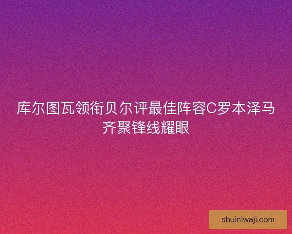 库尔图瓦领衔贝尔评最佳阵容C罗本泽马齐聚锋线耀眼