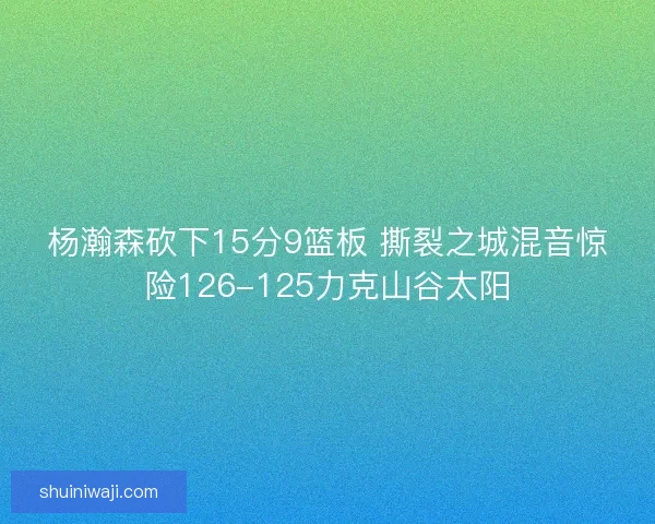 杨瀚森砍下15分9篮板 撕裂之城混音惊险126-125力克山谷太阳