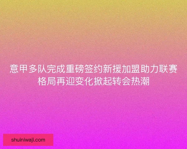 意甲多队完成重磅签约新援加盟助力联赛格局再迎变化掀起转会热潮