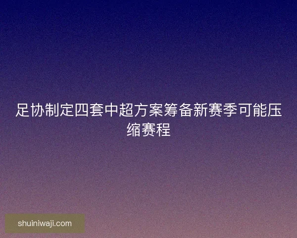 足协制定四套中超方案筹备新赛季可能压缩赛程